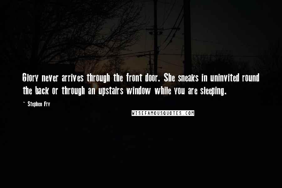 Stephen Fry Quotes: Glory never arrives through the front door. She sneaks in uninvited round the back or through an upstairs window while you are sleeping.