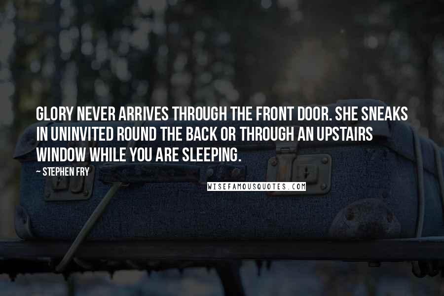 Stephen Fry Quotes: Glory never arrives through the front door. She sneaks in uninvited round the back or through an upstairs window while you are sleeping.