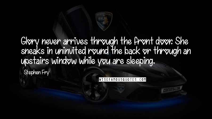 Stephen Fry Quotes: Glory never arrives through the front door. She sneaks in uninvited round the back or through an upstairs window while you are sleeping.