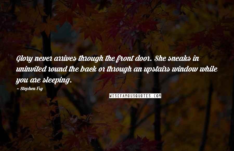 Stephen Fry Quotes: Glory never arrives through the front door. She sneaks in uninvited round the back or through an upstairs window while you are sleeping.