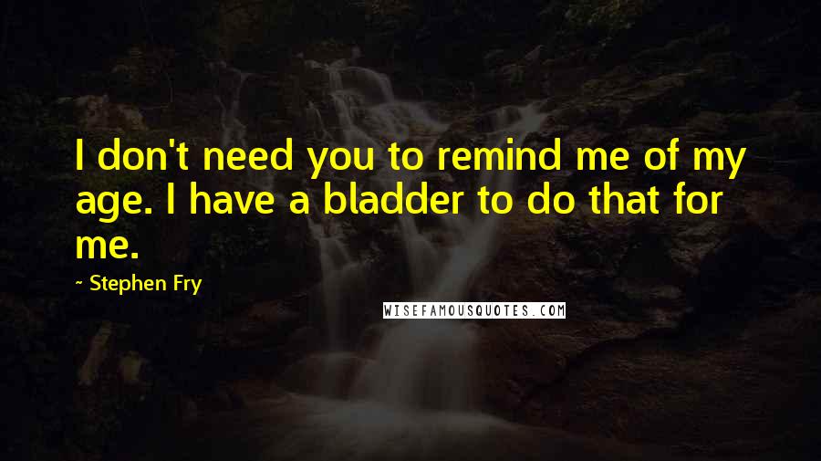 Stephen Fry Quotes: I don't need you to remind me of my age. I have a bladder to do that for me.