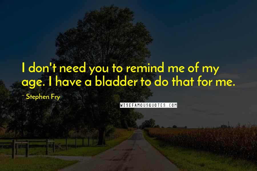 Stephen Fry Quotes: I don't need you to remind me of my age. I have a bladder to do that for me.