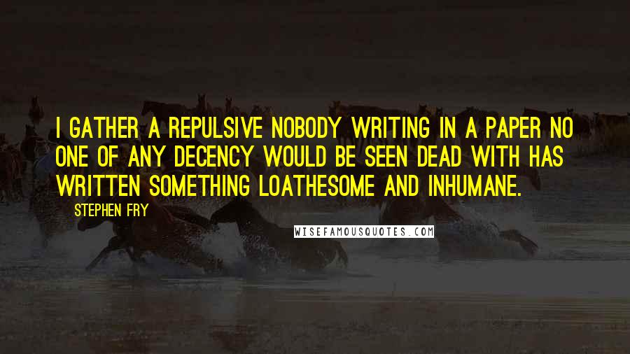 Stephen Fry Quotes: I gather a repulsive nobody writing in a paper no one of any decency would be seen dead with has written something loathesome and inhumane.