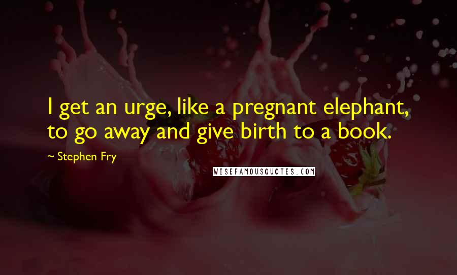 Stephen Fry Quotes: I get an urge, like a pregnant elephant, to go away and give birth to a book.