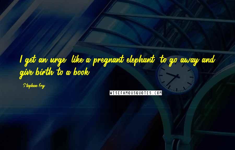 Stephen Fry Quotes: I get an urge, like a pregnant elephant, to go away and give birth to a book.