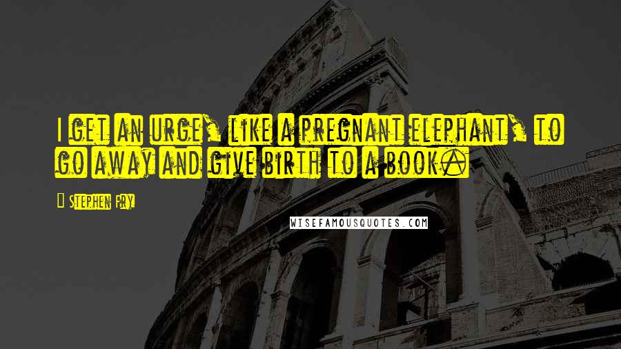 Stephen Fry Quotes: I get an urge, like a pregnant elephant, to go away and give birth to a book.