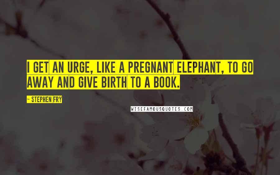 Stephen Fry Quotes: I get an urge, like a pregnant elephant, to go away and give birth to a book.