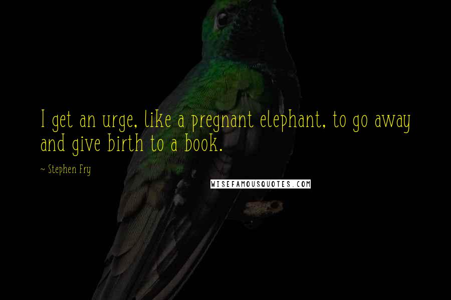 Stephen Fry Quotes: I get an urge, like a pregnant elephant, to go away and give birth to a book.