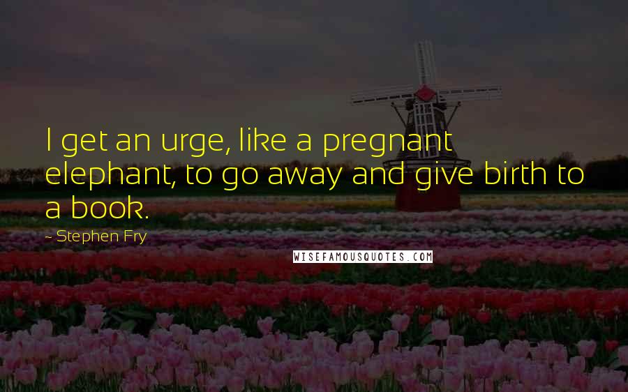 Stephen Fry Quotes: I get an urge, like a pregnant elephant, to go away and give birth to a book.