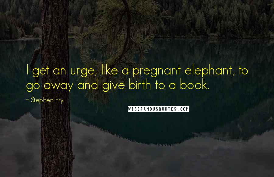 Stephen Fry Quotes: I get an urge, like a pregnant elephant, to go away and give birth to a book.