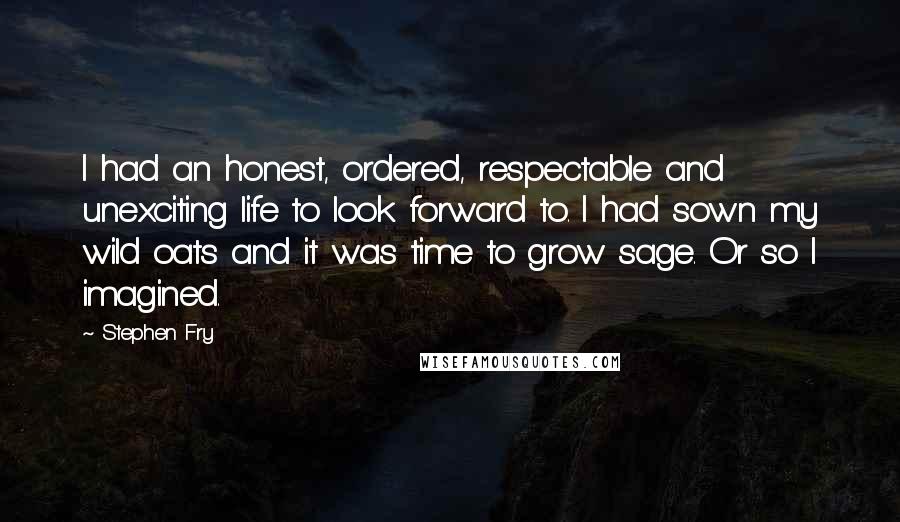 Stephen Fry Quotes: I had an honest, ordered, respectable and unexciting life to look forward to. I had sown my wild oats and it was time to grow sage. Or so I imagined.