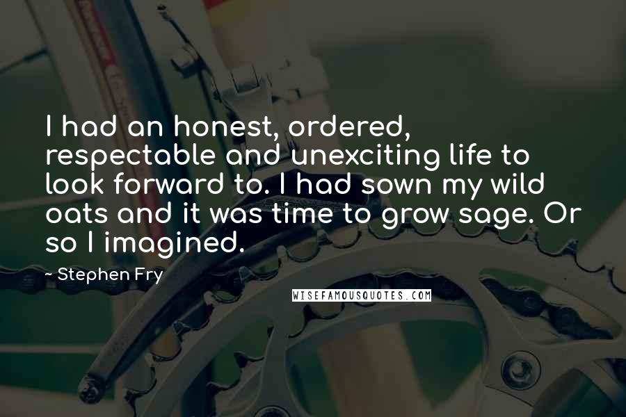 Stephen Fry Quotes: I had an honest, ordered, respectable and unexciting life to look forward to. I had sown my wild oats and it was time to grow sage. Or so I imagined.