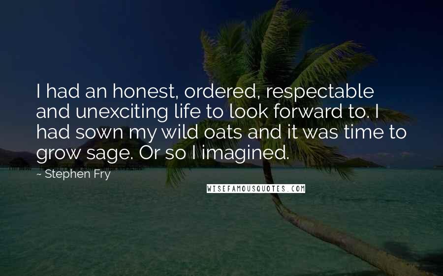 Stephen Fry Quotes: I had an honest, ordered, respectable and unexciting life to look forward to. I had sown my wild oats and it was time to grow sage. Or so I imagined.