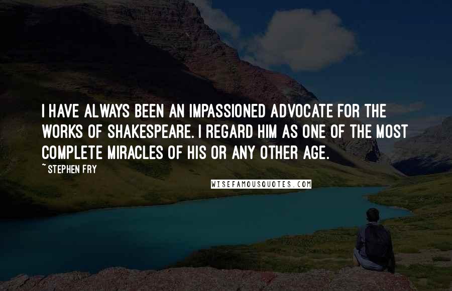 Stephen Fry Quotes: I have always been an impassioned advocate for the works of Shakespeare. I regard him as one of the most complete miracles of his or any other age.