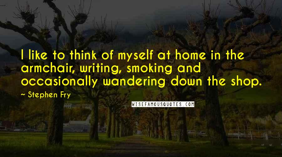 Stephen Fry Quotes: I like to think of myself at home in the armchair, writing, smoking and occasionally wandering down the shop.