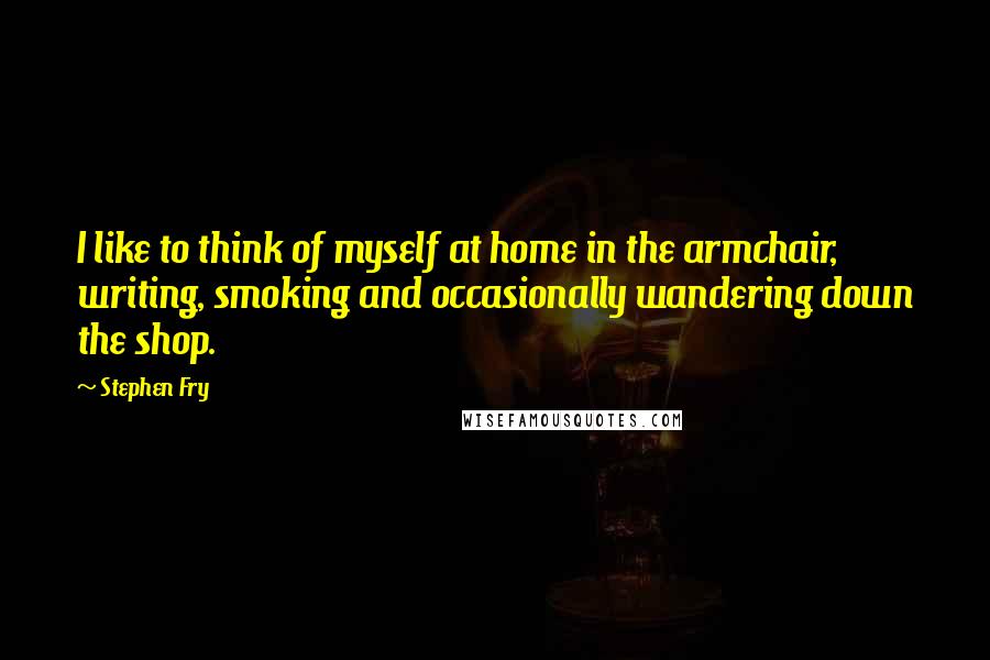 Stephen Fry Quotes: I like to think of myself at home in the armchair, writing, smoking and occasionally wandering down the shop.