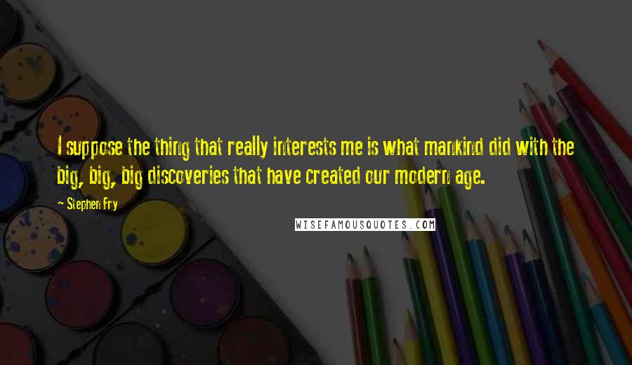 Stephen Fry Quotes: I suppose the thing that really interests me is what mankind did with the big, big, big discoveries that have created our modern age.