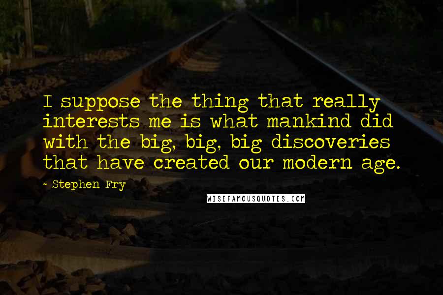 Stephen Fry Quotes: I suppose the thing that really interests me is what mankind did with the big, big, big discoveries that have created our modern age.