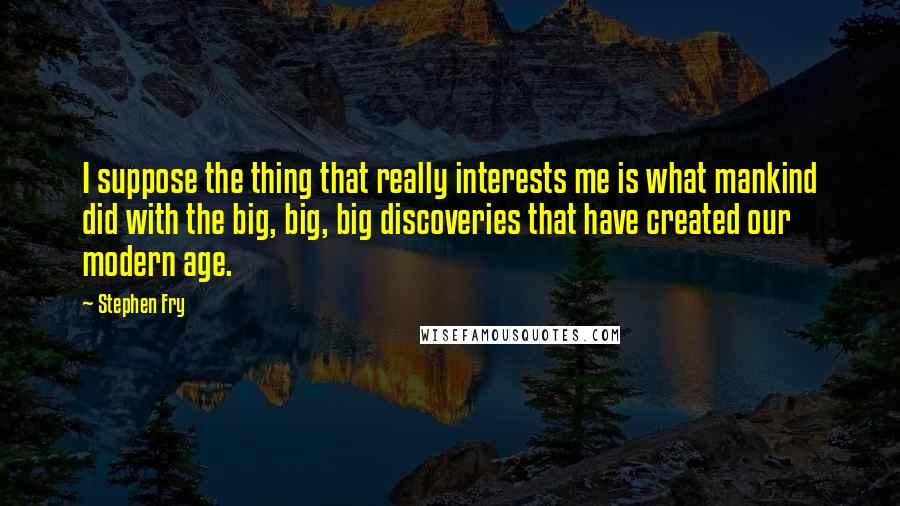 Stephen Fry Quotes: I suppose the thing that really interests me is what mankind did with the big, big, big discoveries that have created our modern age.