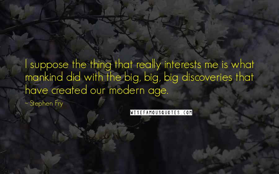 Stephen Fry Quotes: I suppose the thing that really interests me is what mankind did with the big, big, big discoveries that have created our modern age.