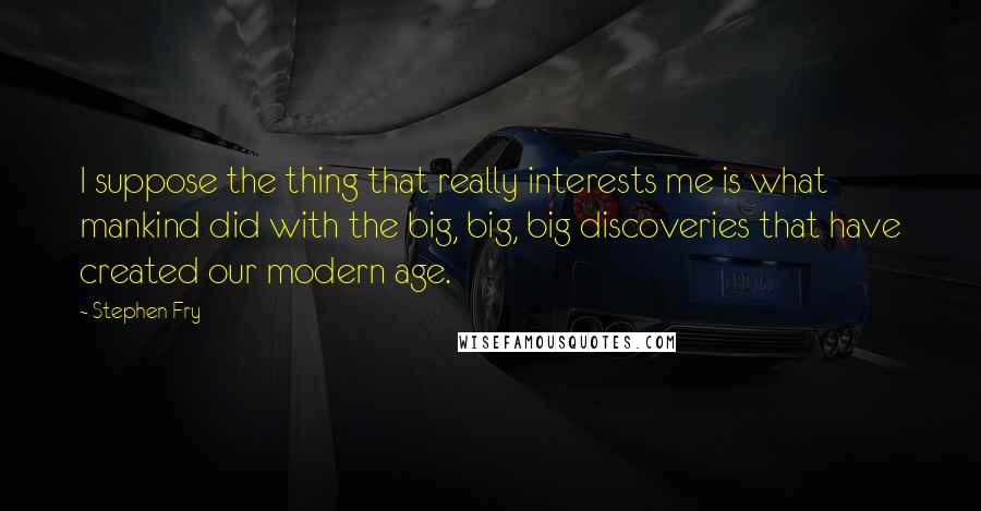 Stephen Fry Quotes: I suppose the thing that really interests me is what mankind did with the big, big, big discoveries that have created our modern age.