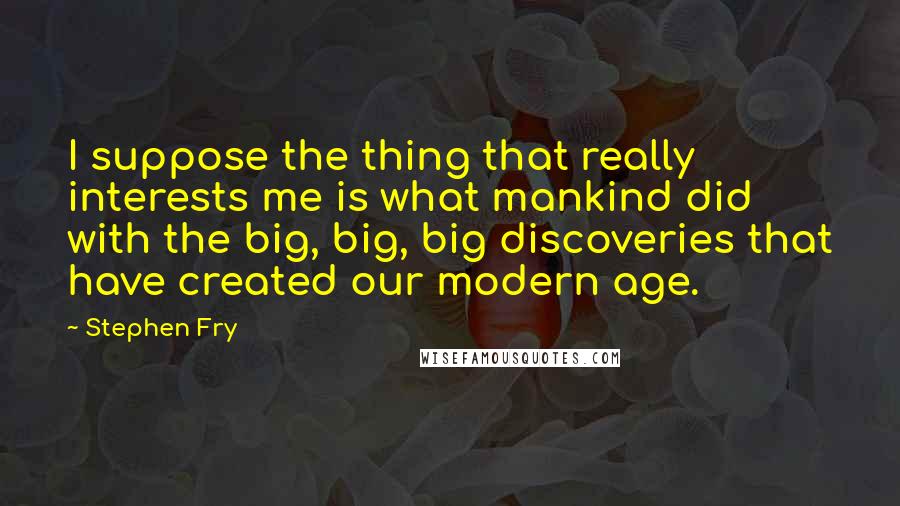 Stephen Fry Quotes: I suppose the thing that really interests me is what mankind did with the big, big, big discoveries that have created our modern age.