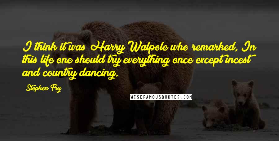 Stephen Fry Quotes: I think it was Harry Walpole who remarked, In this life one should try everything once except incest and country dancing.