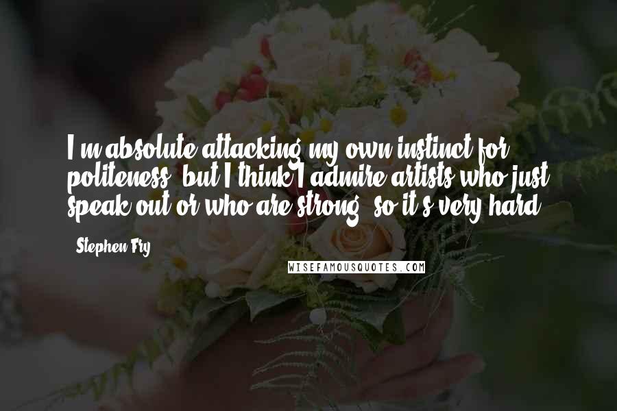 Stephen Fry Quotes: I'm absolute attacking my own instinct for politeness, but I think I admire artists who just speak out or who are strong, so it's very hard.