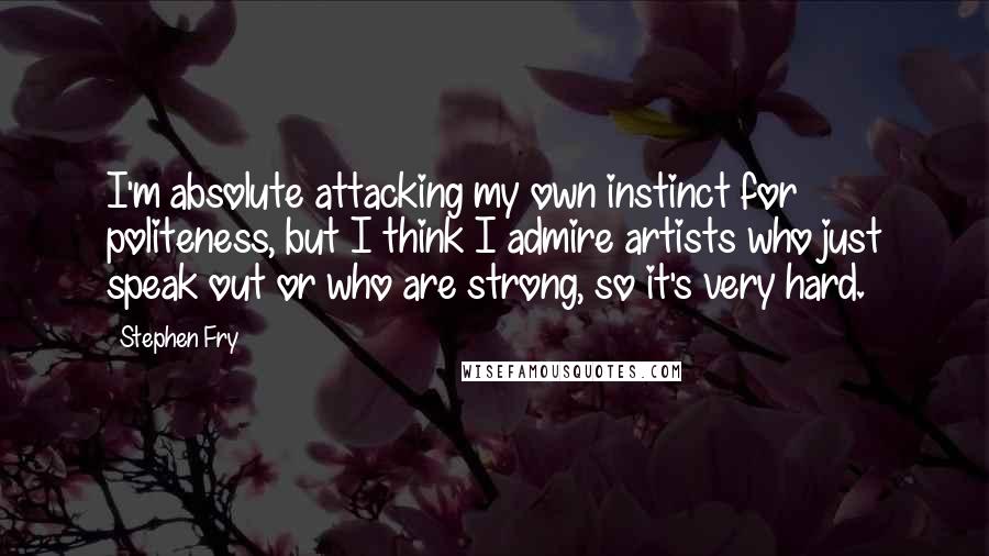 Stephen Fry Quotes: I'm absolute attacking my own instinct for politeness, but I think I admire artists who just speak out or who are strong, so it's very hard.