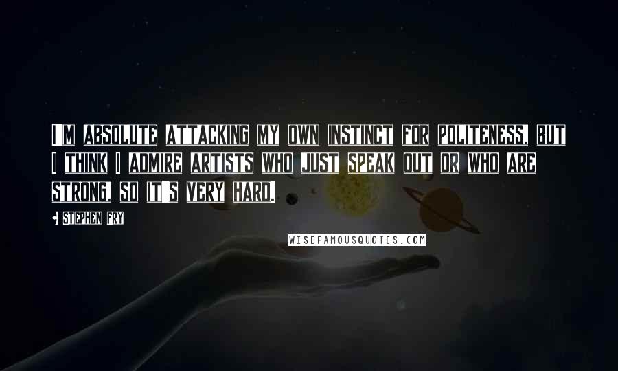 Stephen Fry Quotes: I'm absolute attacking my own instinct for politeness, but I think I admire artists who just speak out or who are strong, so it's very hard.