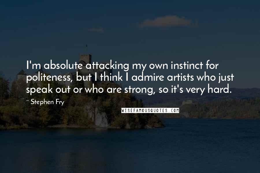 Stephen Fry Quotes: I'm absolute attacking my own instinct for politeness, but I think I admire artists who just speak out or who are strong, so it's very hard.
