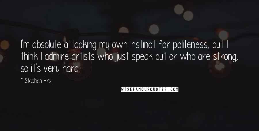 Stephen Fry Quotes: I'm absolute attacking my own instinct for politeness, but I think I admire artists who just speak out or who are strong, so it's very hard.