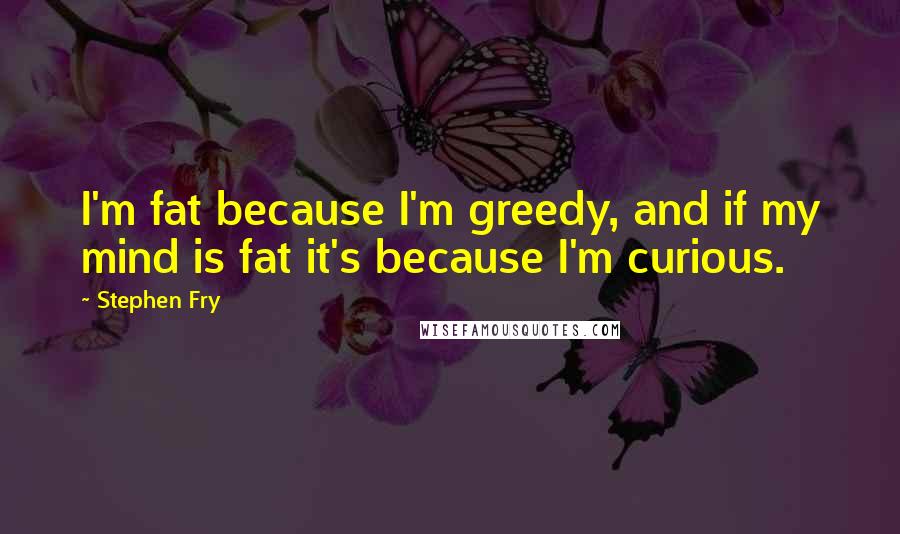 Stephen Fry Quotes: I'm fat because I'm greedy, and if my mind is fat it's because I'm curious.