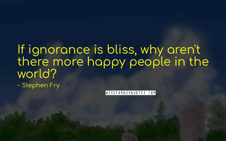 Stephen Fry Quotes: If ignorance is bliss, why aren't there more happy people in the world?