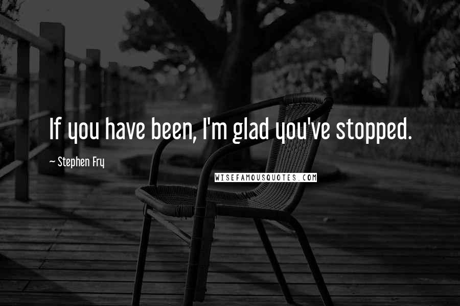 Stephen Fry Quotes: If you have been, I'm glad you've stopped.