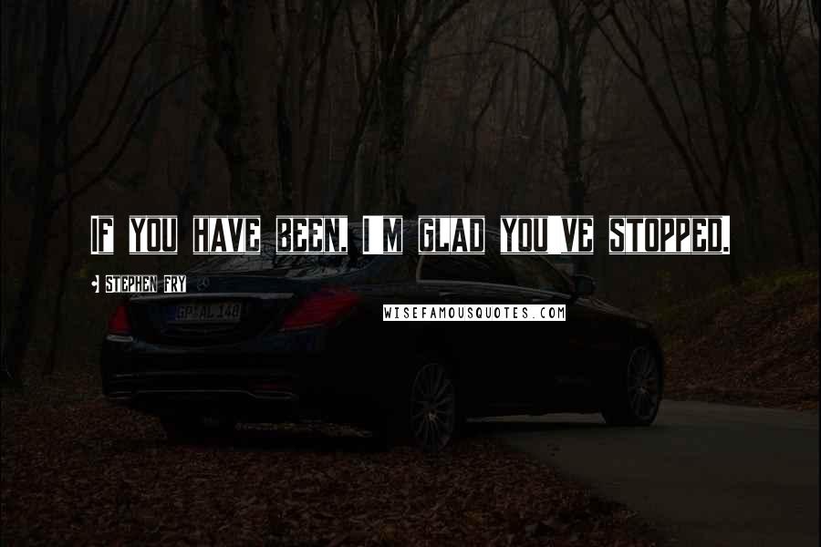 Stephen Fry Quotes: If you have been, I'm glad you've stopped.