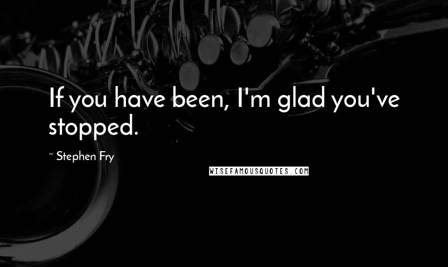 Stephen Fry Quotes: If you have been, I'm glad you've stopped.