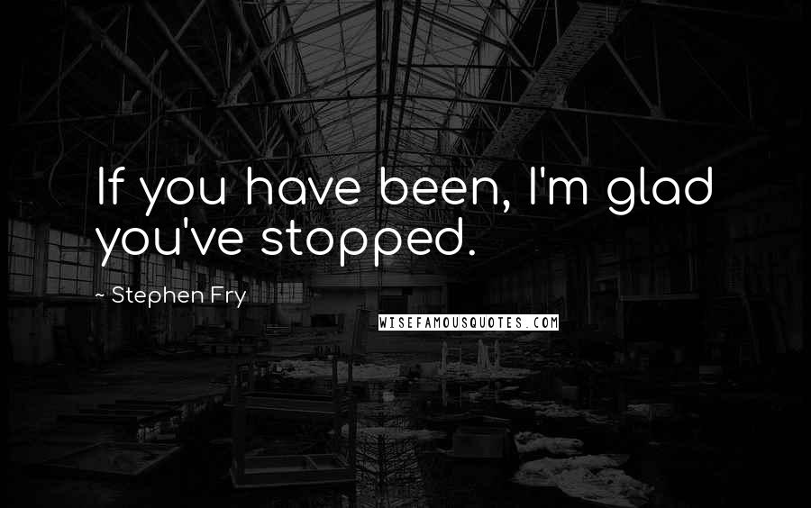 Stephen Fry Quotes: If you have been, I'm glad you've stopped.