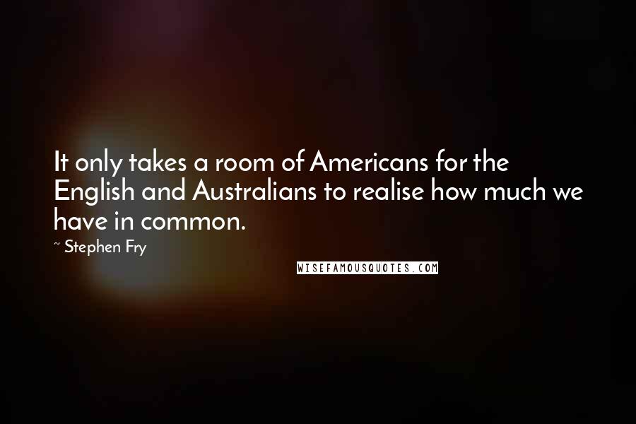 Stephen Fry Quotes: It only takes a room of Americans for the English and Australians to realise how much we have in common.