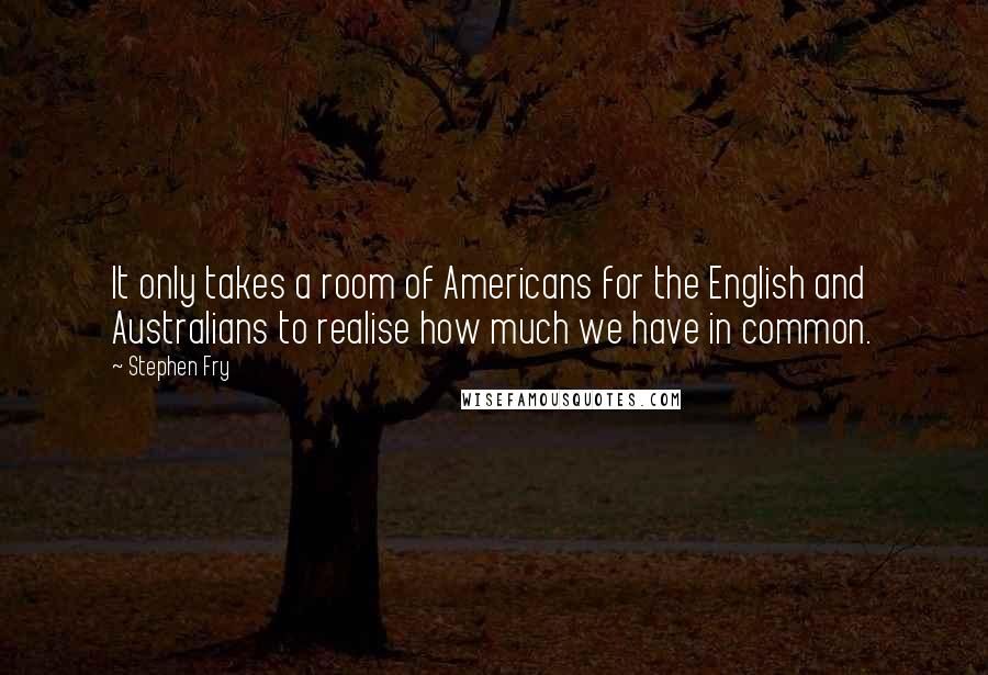 Stephen Fry Quotes: It only takes a room of Americans for the English and Australians to realise how much we have in common.