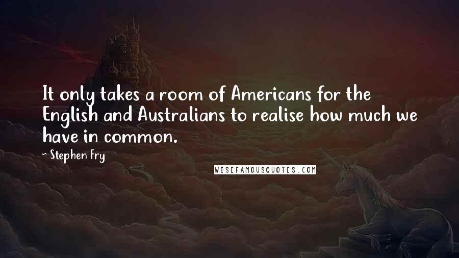 Stephen Fry Quotes: It only takes a room of Americans for the English and Australians to realise how much we have in common.