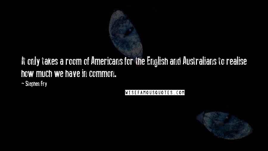 Stephen Fry Quotes: It only takes a room of Americans for the English and Australians to realise how much we have in common.