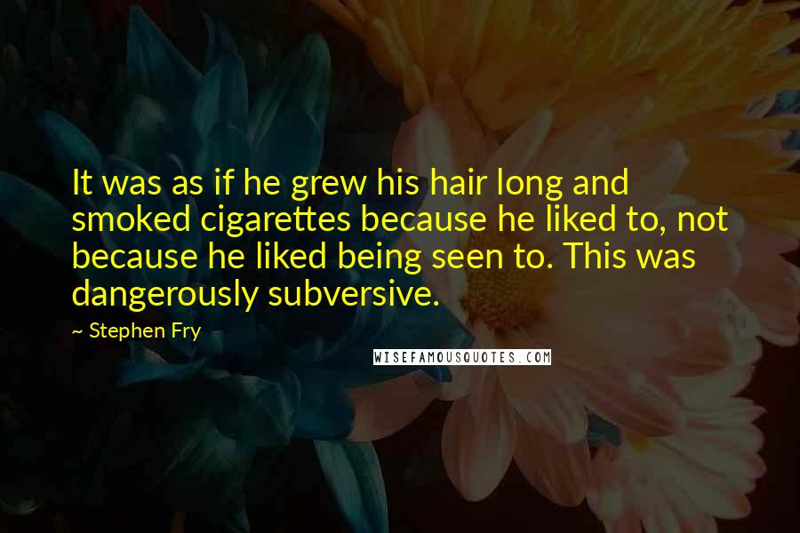 Stephen Fry Quotes: It was as if he grew his hair long and smoked cigarettes because he liked to, not because he liked being seen to. This was dangerously subversive.