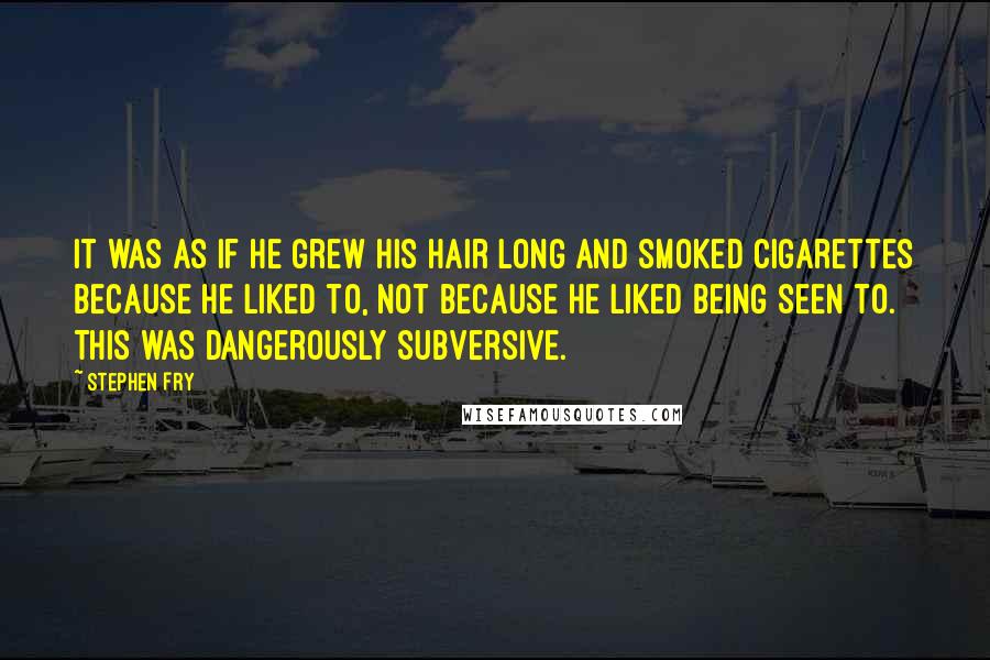 Stephen Fry Quotes: It was as if he grew his hair long and smoked cigarettes because he liked to, not because he liked being seen to. This was dangerously subversive.