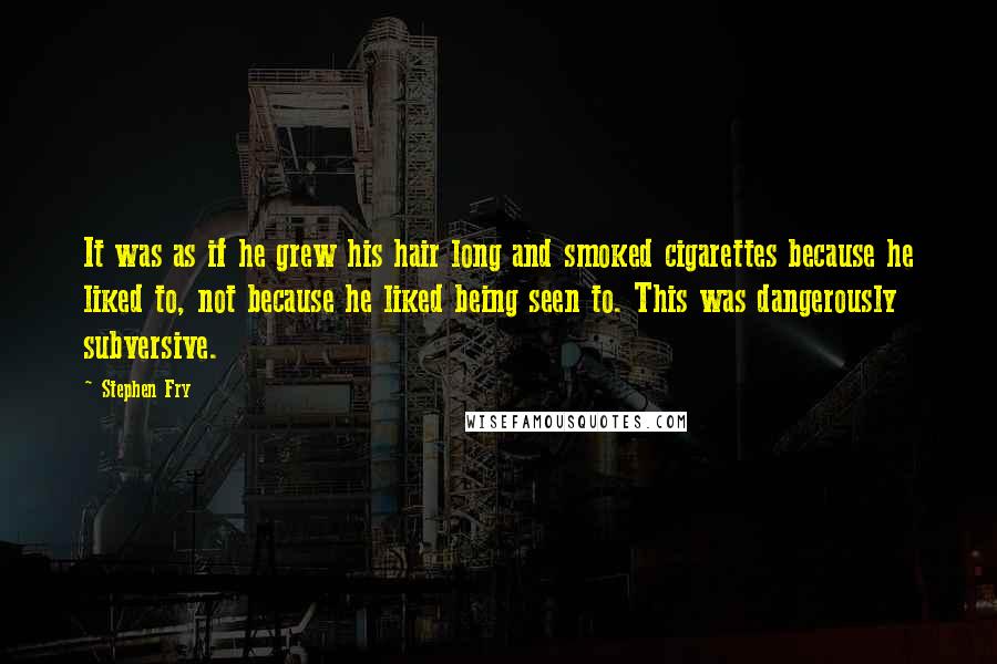 Stephen Fry Quotes: It was as if he grew his hair long and smoked cigarettes because he liked to, not because he liked being seen to. This was dangerously subversive.