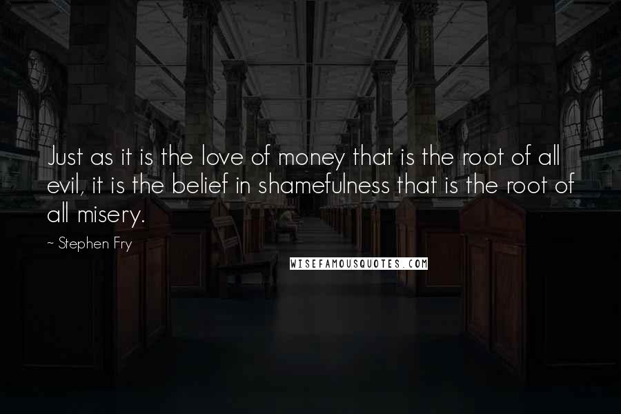 Stephen Fry Quotes: Just as it is the love of money that is the root of all evil, it is the belief in shamefulness that is the root of all misery.