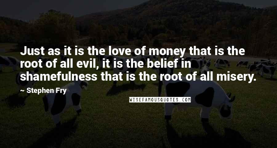 Stephen Fry Quotes: Just as it is the love of money that is the root of all evil, it is the belief in shamefulness that is the root of all misery.