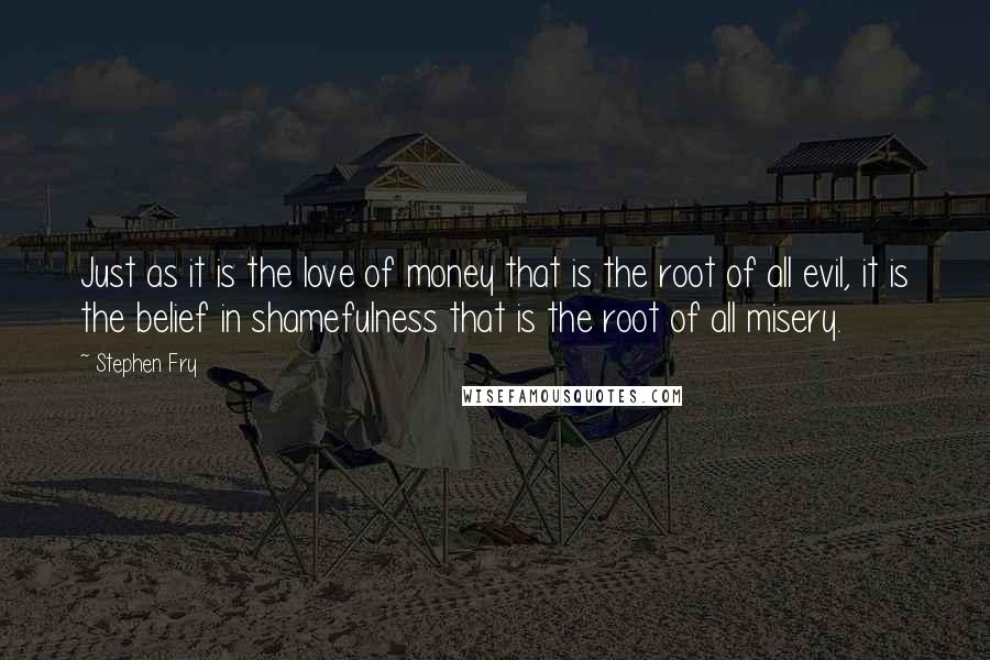 Stephen Fry Quotes: Just as it is the love of money that is the root of all evil, it is the belief in shamefulness that is the root of all misery.