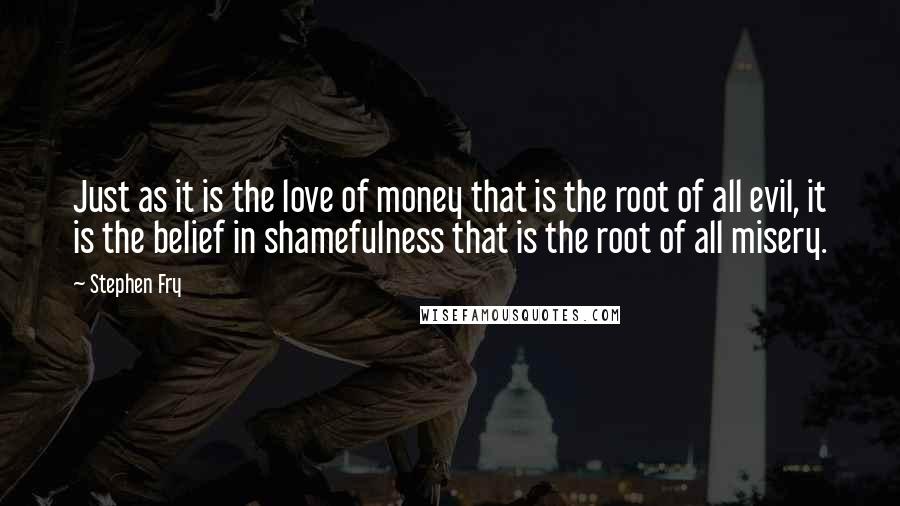 Stephen Fry Quotes: Just as it is the love of money that is the root of all evil, it is the belief in shamefulness that is the root of all misery.