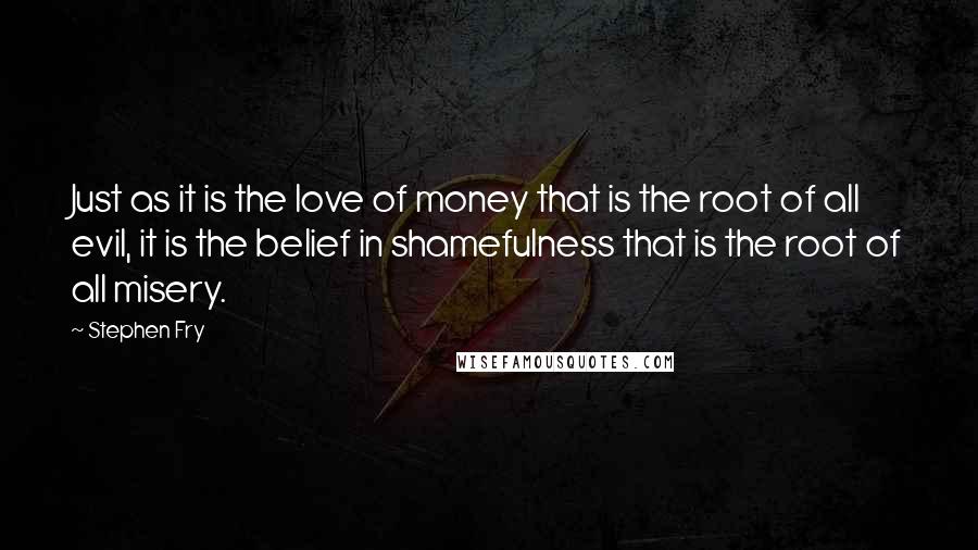 Stephen Fry Quotes: Just as it is the love of money that is the root of all evil, it is the belief in shamefulness that is the root of all misery.